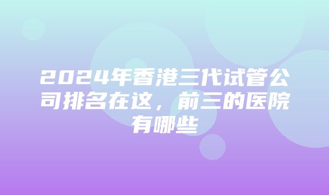 2024年香港三代试管公司排名在这，前三的医院有哪些