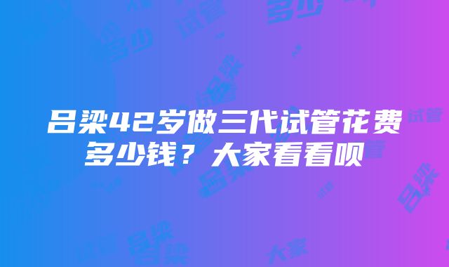 吕梁42岁做三代试管花费多少钱？大家看看呗