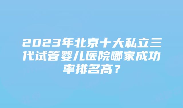 2023年北京十大私立三代试管婴儿医院哪家成功率排名高？