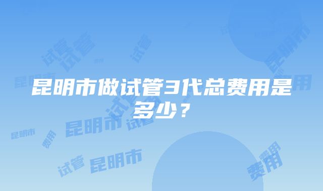 昆明市做试管3代总费用是多少？