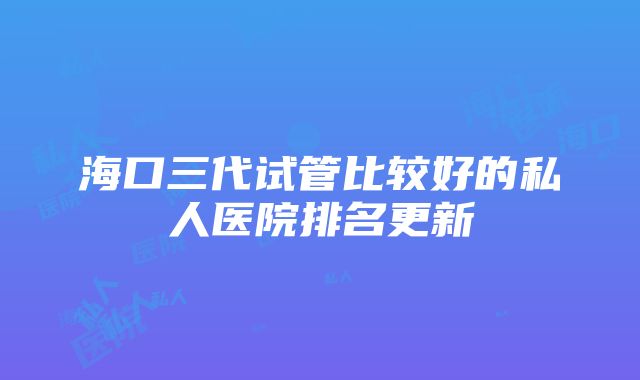 海口三代试管比较好的私人医院排名更新