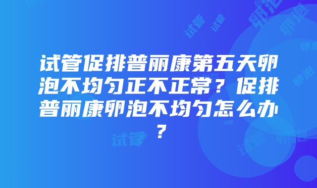 试管促排普丽康第五天卵泡不均匀正不正常？促排普丽康卵泡不均匀怎么办？