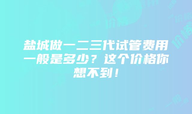 盐城做一二三代试管费用一般是多少？这个价格你想不到！