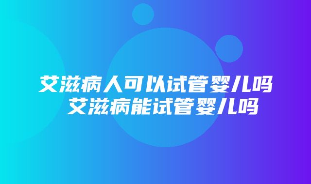 艾滋病人可以试管婴儿吗 艾滋病能试管婴儿吗