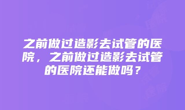 之前做过造影去试管的医院，之前做过造影去试管的医院还能做吗？