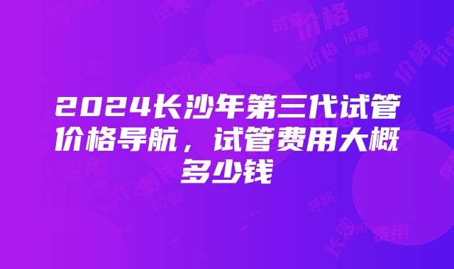 2024长沙年第三代试管价格导航，试管费用大概多少钱