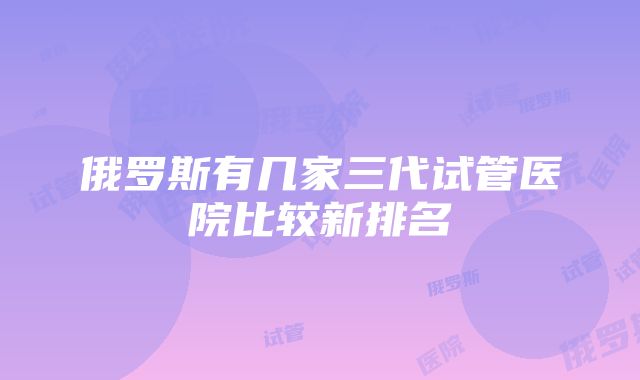 俄罗斯有几家三代试管医院比较新排名