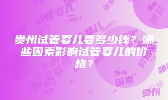 贵州试管婴儿要多少钱？哪些因素影响试管婴儿的价格？