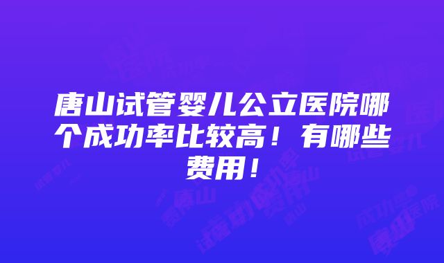 唐山试管婴儿公立医院哪个成功率比较高！有哪些费用！