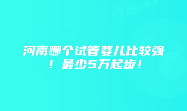 河南哪个试管婴儿比较强！最少5万起步！