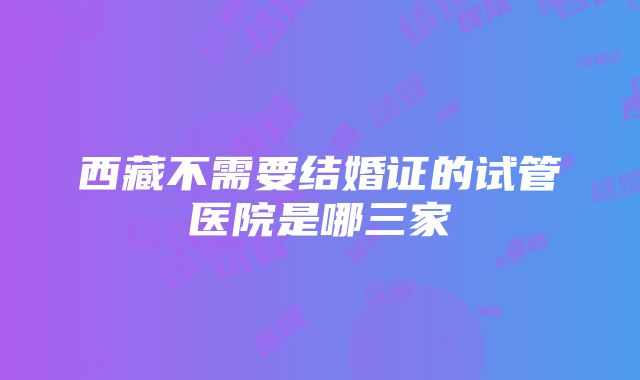 西藏不需要结婚证的试管医院是哪三家