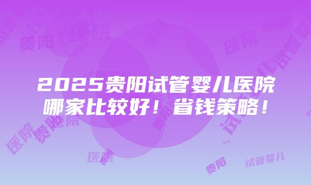 2025贵阳试管婴儿医院哪家比较好！省钱策略！