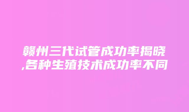 赣州三代试管成功率揭晓,各种生殖技术成功率不同