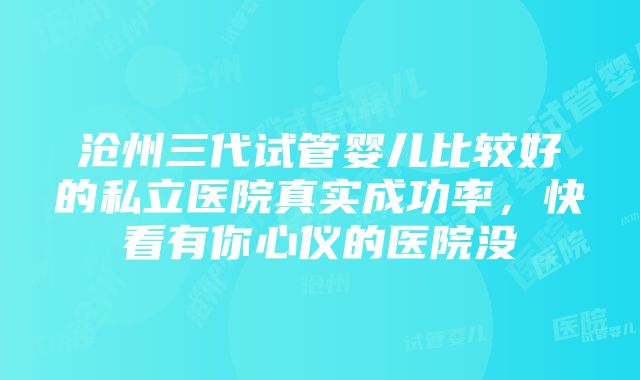 沧州三代试管婴儿比较好的私立医院真实成功率，快看有你心仪的医院没