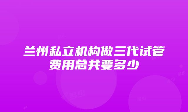 兰州私立机构做三代试管费用总共要多少