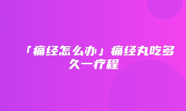 「痛经怎么办」痛经丸吃多久一疗程