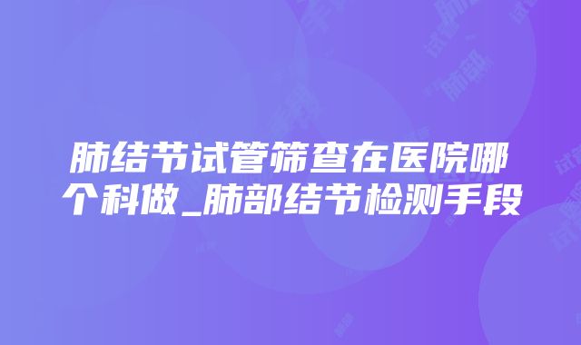 肺结节试管筛查在医院哪个科做_肺部结节检测手段