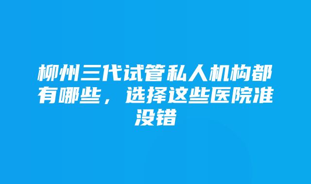 柳州三代试管私人机构都有哪些，选择这些医院准没错