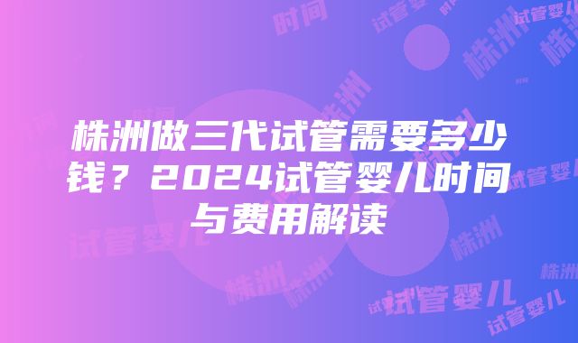 株洲做三代试管需要多少钱？2024试管婴儿时间与费用解读