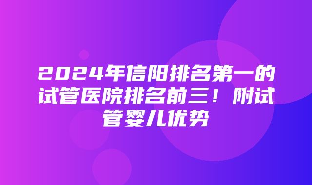 2024年信阳排名第一的试管医院排名前三！附试管婴儿优势