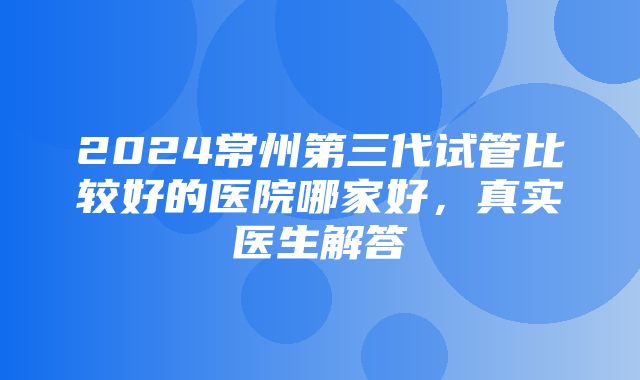 2024常州第三代试管比较好的医院哪家好，真实医生解答