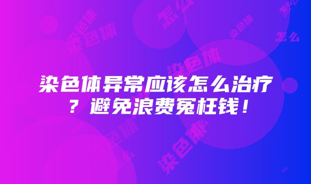 染色体异常应该怎么治疗？避免浪费冤枉钱！