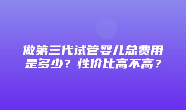 做第三代试管婴儿总费用是多少？性价比高不高？