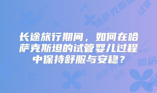 长途旅行期间，如何在哈萨克斯坦的试管婴儿过程中保持舒服与安稳？