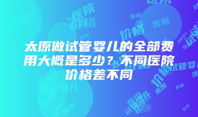 太原做试管婴儿的全部费用大概是多少？不同医院价格差不同