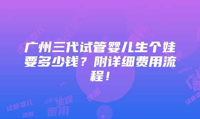 广州三代试管婴儿生个娃要多少钱？附详细费用流程！