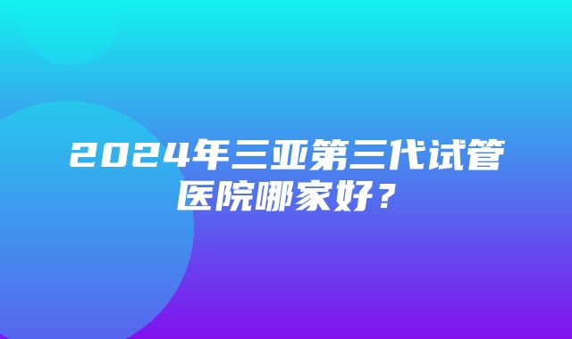 2024年三亚第三代试管医院哪家好？