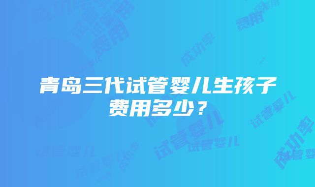 青岛三代试管婴儿生孩子费用多少？