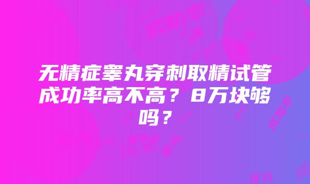 无精症睾丸穿刺取精试管成功率高不高？8万块够吗？