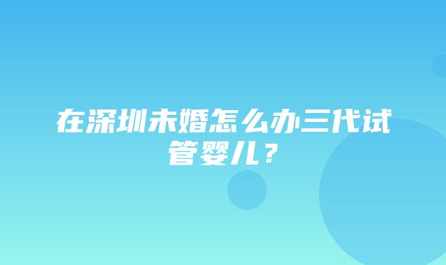 在深圳未婚怎么办三代试管婴儿？