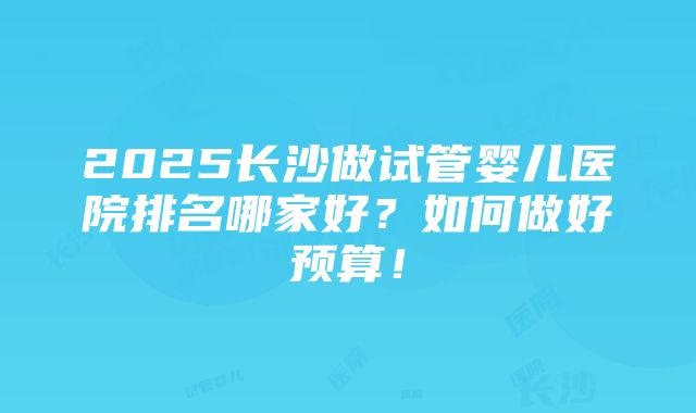 2025长沙做试管婴儿医院排名哪家好？如何做好预算！