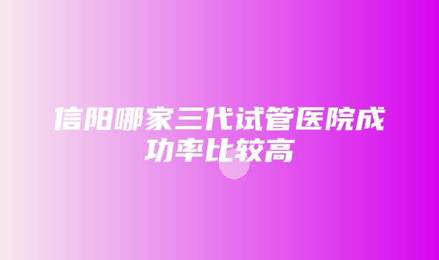 信阳哪家三代试管医院成功率比较高