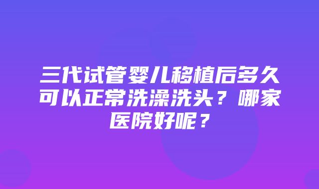 三代试管婴儿移植后多久可以正常洗澡洗头？哪家医院好呢？