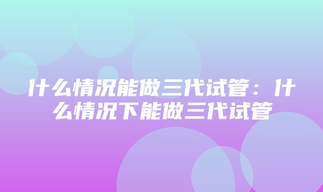 什么情况能做三代试管：什么情况下能做三代试管