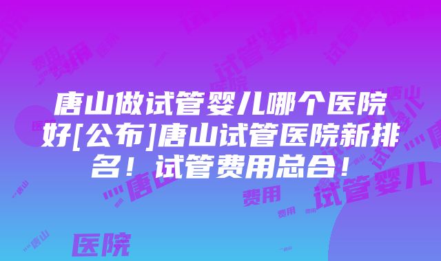 唐山做试管婴儿哪个医院好[公布]唐山试管医院新排名！试管费用总合！