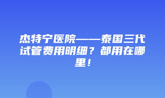 杰特宁医院——泰国三代试管费用明细？都用在哪里！