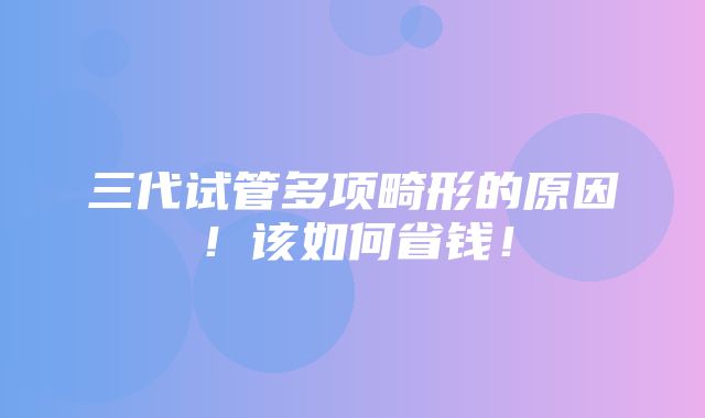 三代试管多项畸形的原因！该如何省钱！