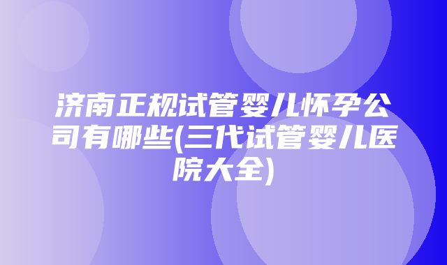 济南正规试管婴儿怀孕公司有哪些(三代试管婴儿医院大全)