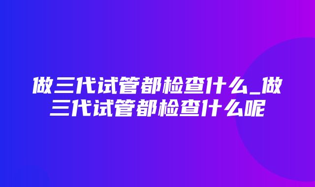 做三代试管都检查什么_做三代试管都检查什么呢