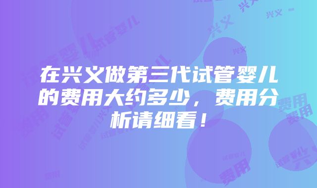 在兴义做第三代试管婴儿的费用大约多少，费用分析请细看！