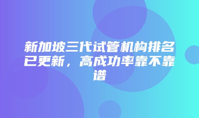 新加坡三代试管机构排名已更新，高成功率靠不靠谱