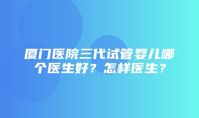 厦门医院三代试管婴儿哪个医生好？怎样医生？