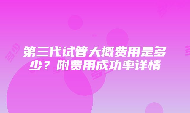 第三代试管大概费用是多少？附费用成功率详情