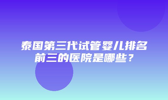 泰国第三代试管婴儿排名前三的医院是哪些？