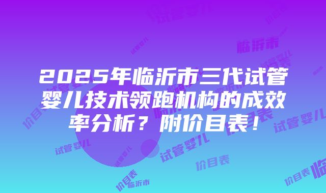 2025年临沂市三代试管婴儿技术领跑机构的成效率分析？附价目表！