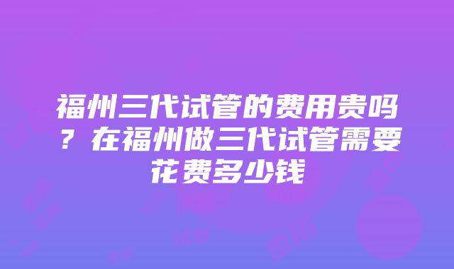 福州三代试管的费用贵吗？在福州做三代试管需要花费多少钱